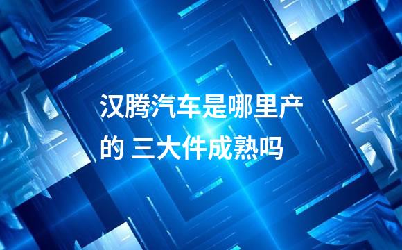 汉腾汽车是哪里产的 三大件成熟吗